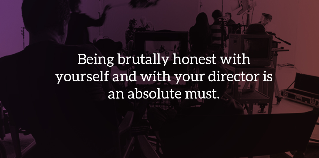 Being brutally honest with yourself and with your director is an absolute must.