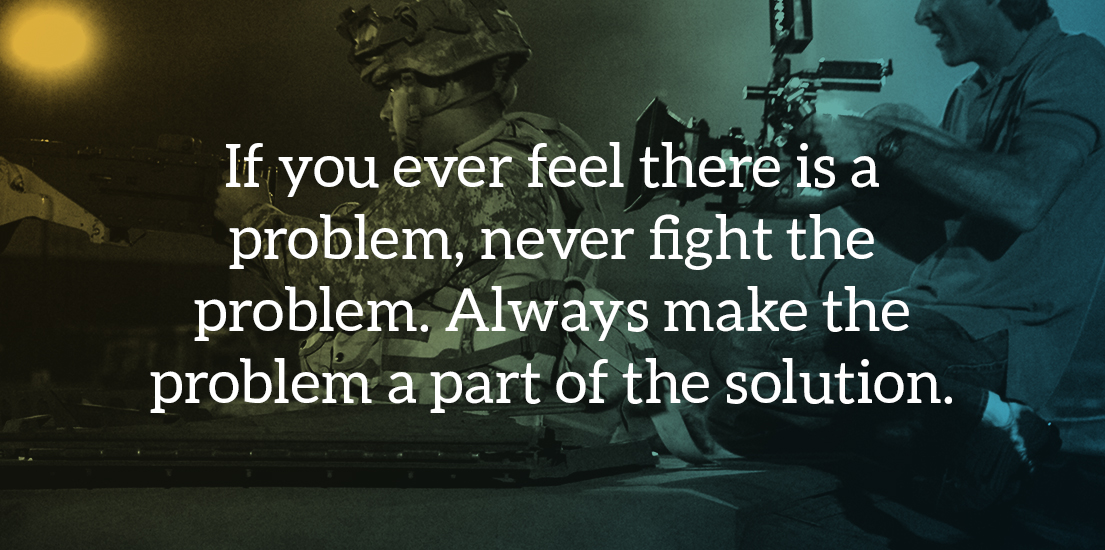 If you ever feel there is a problem, never fight the problem. Always make the problem a part of the solution. 